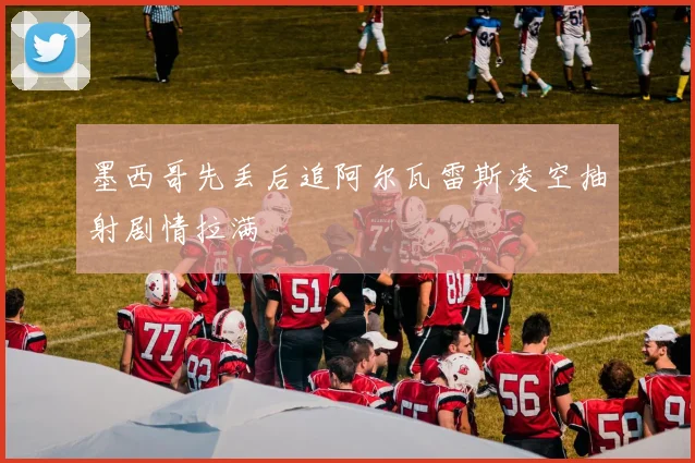 墨西哥先丢后追阿尔瓦雷斯凌空抽射剧情拉满