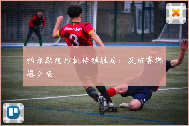 帕尔默绝妙挑传锁胜局，友谊赛燃爆全场