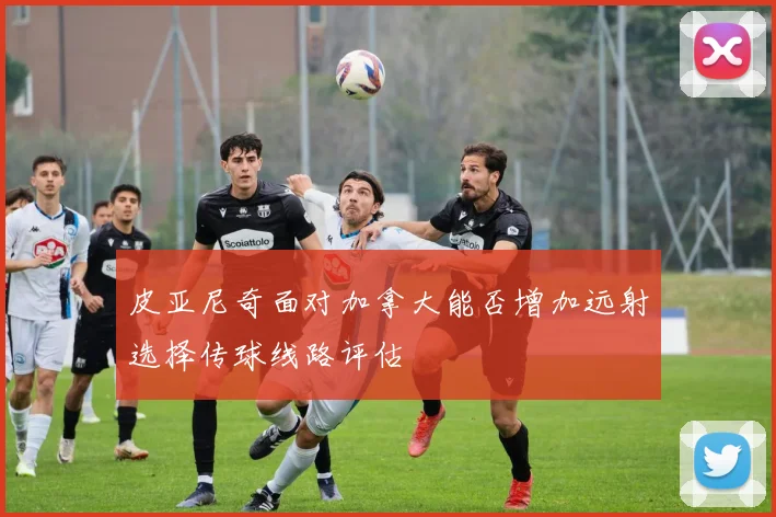 皮亚尼奇面对加拿大能否增加远射选择传球线路评估