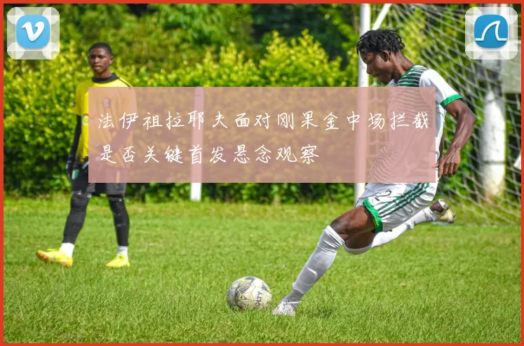 法伊祖拉耶夫面对刚果金中场拦截是否关键首发悬念观察