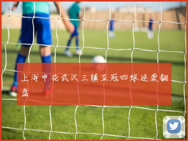 上海申花武汉三镇亚冠四球逆袭翻盘