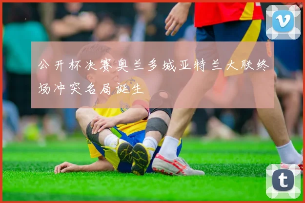 公开杯决赛奥兰多城亚特兰大联终场冲突名局诞生