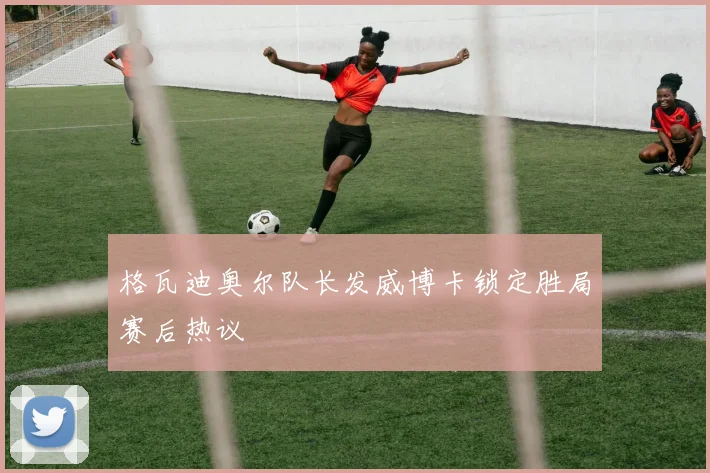 格瓦迪奥尔队长发威博卡锁定胜局赛后热议