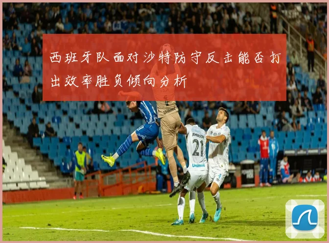 西班牙队面对沙特防守反击能否打出效率胜负倾向分析