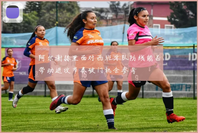 阿尔谢赫里面对西班牙队防线能否带动进攻节奏破门机会参考