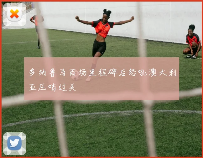 多纳鲁马百场里程碑后怒吼澳大利亚压哨过关
