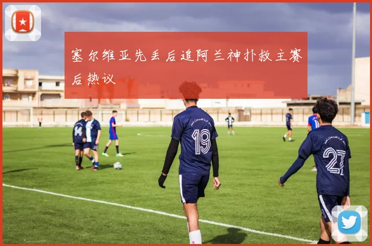 塞尔维亚先丢后追阿兰神扑救主赛后热议