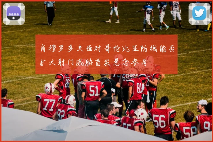 肖穆罗多夫面对哥伦比亚防线能否扩大射门威胁首发悬念参考