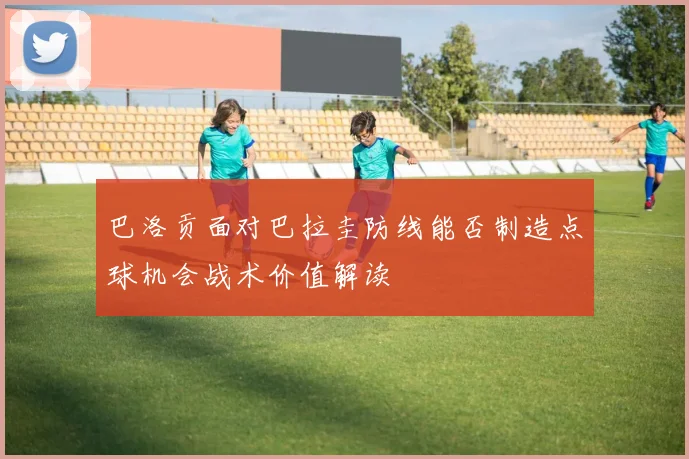 巴洛贡面对巴拉圭防线能否制造点球机会战术价值解读