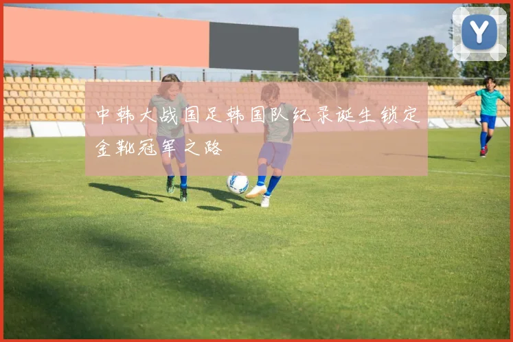 中韩大战国足韩国队纪录诞生锁定金靴冠军之路