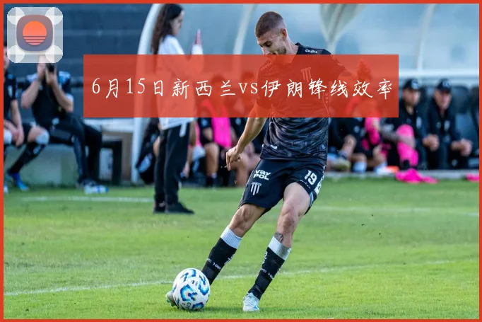 6月15日新西兰vs伊朗锋线效率