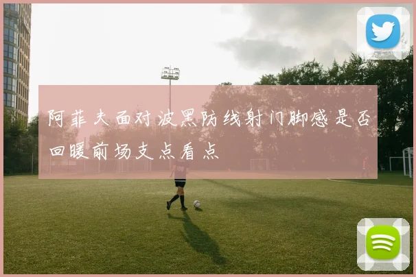 阿菲夫面对波黑防线射门脚感是否回暖前场支点看点