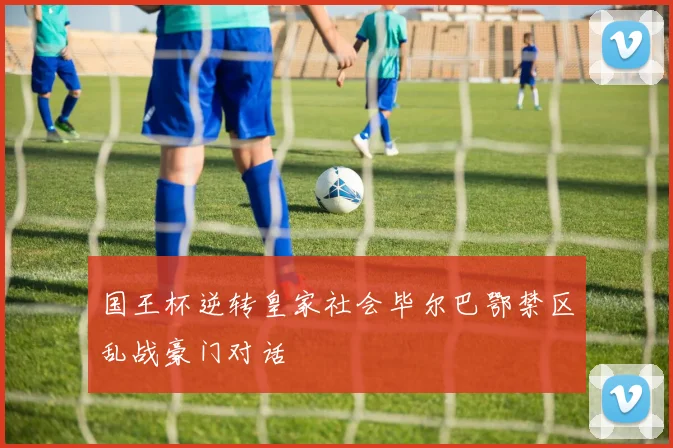 国王杯逆转皇家社会毕尔巴鄂禁区乱战豪门对话